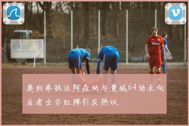 奥利弗执法阿森纳与曼城64场未向后者出示红牌引发热议