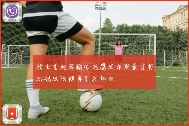 骑士首轮若输给老鹰皮尔斯豪言将挑战极限裸奔引发热议