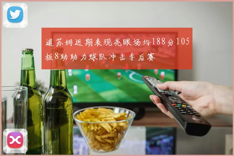 道苏姆近期表现亮眼场均188分105板8助助力球队冲击季后赛