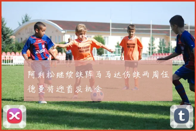 阿利松继续缺阵马马达伤缺两周伍德曼将迎首发机会