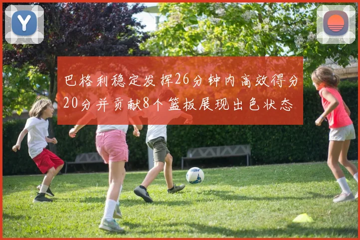 巴格利稳定发挥26分钟内高效得分20分并贡献8个篮板展现出色状态