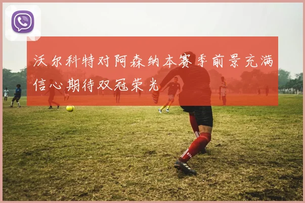 沃尔科特对阿森纳本赛季前景充满信心期待双冠荣光