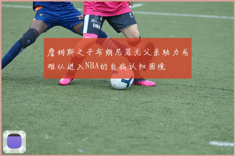 詹姆斯之子布朗尼若无父亲助力或难以进入NBA的自我认知困境