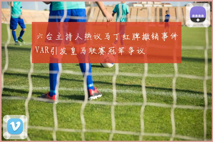 六台主持人热议马丁红牌撤销事件VAR引发皇马联赛冠军争议