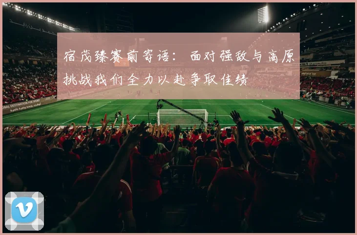 宿茂臻赛前寄语：面对强敌与高原挑战我们全力以赴争取佳绩
