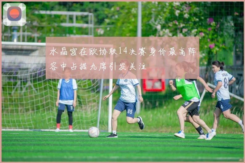 水晶宫在欧协联14决赛身价最高阵容中占据九席引发关注